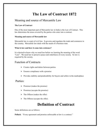 The Law of Contract 1872
Meaning and source of Mercantile Law
The Law of Contract

One of the most important part of Mercantile law in India is the Law of Contract. This
law determines the areas covered by the parties who enter into a contract.

Meaning and source of Mercantile law

Mercantile law is a part of civil law. It governs and regulates the trade and commerce in
the country. Mercantile law deals with the needs of a business man.

What is law and how it come into existence?

It is desired to know why we need law before we learning the meaning of the word
“Law”. We need law to preserve peace and orderliness of every society. So law is
required by the society.

Function of Contracts
        Creates rights and duties between parties.

        Ensures compliance with a promise

        Provides stability and predictability for buyers and sellers in the marketplace

Parties:
        Promisor (makes the promise)

        Promisee (accepts the promise)

        The Offeror (makes the offer)

        The Offeree (accepts the offer).


                             Definition of Contract
Some definitions are as follows:

Pollack: “Every agreement and promise enforceable at law is a contract.”
 