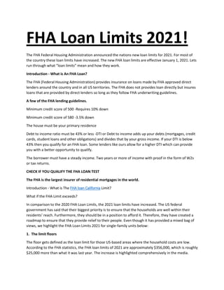 FHA Loan Limits 2021!
The FHA Federal Housing Administration announced the nations new loan limits for 2021. For most of
the country these loan limits have increased. The new FHA loan limits are effective January 1, 2021. Lets
run through what “loan limits” mean and how they work.
Introduction - What is An FHA Loan?
The FHA (Federal Housing Administration) provides insurance on loans made by FHA approved direct
lenders around the country and in all US territories. The FHA does not provides loan directly but insures
loans that are provided by direct lenders so long as they follow FHA underwriting guidelines.
A few of the FHA lending guidelines.
Minimum credit score of 500 -Requires 10% down
Minimum credit score of 580 -3.5% down
The house must be your primary residence
Debt to income ratio must be 43% or less -DTI or Debt to income adds up your debts (mortgages, credit
cards, student loans and other obligations) and divides that by your gross income. If your DTI is below
43% then you qualify for an FHA loan. Some lenders like ours allow for a higher DTI which can provide
you with a better opportunity to qualify.
The borrower must have a steady income. Two years or more of income with proof in the form of W2s
or tax returns.
CHECK IF YOU QUALIFY THE FHA LOAN TEST
The FHA is the largest insurer of residential mortgages in the world.
Introduction - What is The FHA loan California Limit?
What if the FHA Limit exceeds?
In comparison to the 2020 FHA Loan Limits, the 2021 loan limits have increased. The US federal
government has said that their biggest priority is to ensure that the households are well within their
residents’ reach. Furthermore, they should be in a position to afford it. Therefore, they have created a
roadmap to ensure that they provide relief to their people. Even though it has provided a mixed bag of
views, we highlight the FHA Loan Limits 2021 for single-family units below:
1. The limit floors
The floor gets defined as the loan limit for those US-based areas where the household costs are low.
According to the FHA statistics, the FHA loan limits of 2021 are approximately $356,000, which is roughly
$25,000 more than what it was last year. The increase is highlighted comprehensively in the media.
 