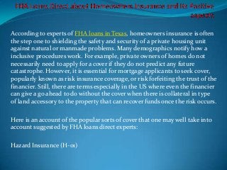 According to experts of FHA loans in Texas, homeowners insurance is often
the step one to shielding the safety and security of a private housing unit
against natural or manmade problems. Many demographics notify how a
inclusive procedures work. For example, private owners of homes do not
necessarily need to apply for a cover if they do not predict any future
catastrophe. However, it is essential for mortgage applicants to seek cover,
popularly known as risk insurance coverage, or risk forfeiting the trust of the
financier. Still, there are terms especially in the US where even the financier
can give a go ahead to do without the cover when there is collateral in type
of land accessory to the property that can recover funds once the risk occurs.

Here is an account of the popular sorts of cover that one may well take into
account suggested by FHA loans direct experts:

Hazard Insurance (H-01)
 