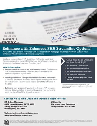 Reﬁnance with Enhanced FHA Streamline Options!
Ask If Your Loan Qualiﬁes
for Fast Track Reﬁ!
* Seasoning described in the FHA Handbook. See 4155.1
6.C.3.f Seasoning Requirement for a Streamline Reﬁnance for
additional details.
EZ Online Mortgage
4804 Laurel Canyon BLVD #199
Valley Village CA 91607
Office: (800) 930-8195
Webmaster@ezonlinemortgage.com
www.ezonlinemortgage.com
William M.
Mortgage Loan Counselor
Company NMLS # 362311
2016 EZ Online Mortgage – NMLS # 362311 located at 4804 Laurel Canyon Blvd #1199, Valley Village, CA 91607. www.nmlsconsumeraccess.org. Rates, fees and programs are subject to change without notice. Other restrictions may
apply. Information is intended solely for mortgage bankers, mortgage brokers, financial institutions and correspondent lenders. Not intended for distribution to consumers as defined by Section 1026.2 of Regulation Z, which implements
the Truth-in-Lending Act. Licensed by the Department of Business Oversight, under the California Residential Mortgage Lending Act(01871814)
 