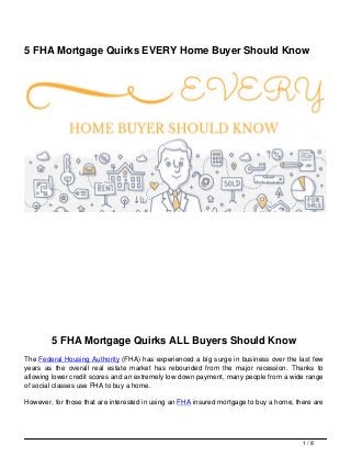 5 FHA Mortgage Quirks EVERY Home Buyer Should Know
5 FHA Mortgage Quirks ALL Buyers Should Know
The Federal Housing Authority (FHA) has experienced a big surge in business over the last few
years as the overall real estate market has rebounded from the major recession. Thanks to
allowing lower credit scores and an extremely low down payment, many people from a wide range
of social classes use FHA to buy a home.
However, for those that are interested in using an FHA insured mortgage to buy a home, there are
1 / 8
 