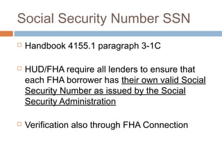 Social Security Number SSN
   Handbook 4155.1 paragraph 3-1C

   HUD/FHA require all lenders to ensure that
    each FHA borrower has their own valid Social
    Security Number as issued by the Social
    Security Administration

   Verification also through FHA Connection
 