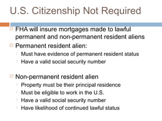 U.S. Citizenship Not Required
   FHA will insure mortgages made to lawful
    permanent and non-permanent resident aliens
   Permanent resident alien:
       Must have evidence of permanent resident status
       Have a valid social security number

   Non-permanent resident alien
       Property must be their principal residence
       Must be eligible to work in the U.S.
       Have a valid social security number
       Have likelihood of continued lawful status
 