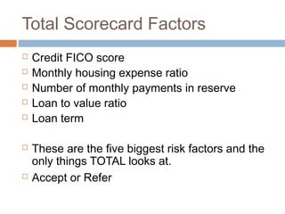 Total Scorecard Factors
   Credit FICO score
   Monthly housing expense ratio
   Number of monthly payments in reserve
   Loan to value ratio
   Loan term

   These are the five biggest risk factors and the
    only things TOTAL looks at.
   Accept or Refer
 