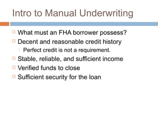 Intro to Manual Underwriting
   What must an FHA borrower possess?
   Decent and reasonable credit history
       Perfect credit is not a requirement.
   Stable, reliable, and sufficient income
   Verified funds to close
   Sufficient security for the loan
 