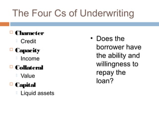 The Four Cs of Underwriting
   Character
       Credit          • Does the
   Capacity              borrower have
       Income            the ability and
   Collateral
                          willingness to
       Value
                          repay the
                          loan?
   Capital
       Liquid assets
 