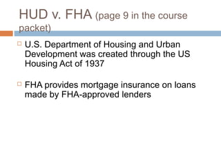 HUD v. FHA (page 9 in the course
packet)
   U.S. Department of Housing and Urban
    Development was created through the US
    Housing Act of 1937

   FHA provides mortgage insurance on loans
    made by FHA-approved lenders
 