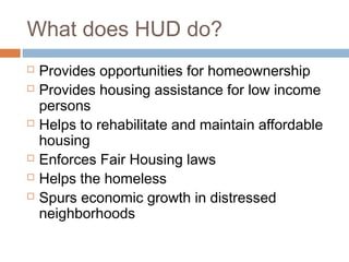 What does HUD do?
   Provides opportunities for homeownership
   Provides housing assistance for low income
    persons
   Helps to rehabilitate and maintain affordable
    housing
   Enforces Fair Housing laws
   Helps the homeless
   Spurs economic growth in distressed
    neighborhoods
 