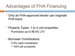 Advantages of FHA Financing
   Only an FHA-approved lender can originate
    FHA loans

   Property Types: 1 to 4 unit properties
       Purchases up to 96.5% LTV

   Borrower Contributions
       3.5% cash investment
         100%   gift acceptable
 