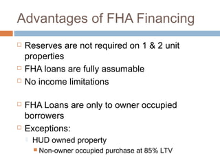 Advantages of FHA Financing
   Reserves are not required on 1 & 2 unit
    properties
   FHA loans are fully assumable
   No income limitations

   FHA Loans are only to owner occupied
    borrowers
   Exceptions:
       HUD owned property
         Non-owner   occupied purchase at 85% LTV
 