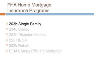 FHA Home Mortgage
Insurance Programs

   203b Single Family
   234c Condo
   203h Disaster Victims
   255 HECM
   203k Rehab
   EEM Energy Efficient Mortgage
 