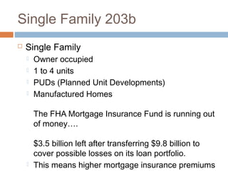Single Family 203b
   Single Family
       Owner occupied
       1 to 4 units
       PUDs (Planned Unit Developments)
       Manufactured Homes

        The FHA Mortgage Insurance Fund is running out
        of money….

        $3.5 billion left after transferring $9.8 billion to
        cover possible losses on its loan portfolio.
       This means higher mortgage insurance premiums
 