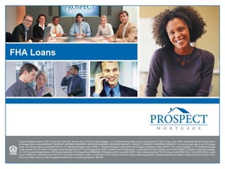 FHA Loans Prospect Mortgage is located at 15301 Ventura Blvd., Suite D300, Sherman Oaks, CA 91403. Prospect Mortgage, LLC is a Delaware limited liability company licensed by the CA Dept. of Corps. under CRMLA and operates with the following licenses: AZ Mortgage Banker License #BK0903027, #BK0909362, #BK0908046, #BK0908050, #BK0908056, BK#0908057, #BK0908058, #BK0908731, BK#0903112, BK#0903912, BK#0906650, BK#0906913; To check the license status of your CO mortgage broker, visit www.dora.state.co.us/real-estate/index.htm; GA Residential Mortgage License #16984; IL Residential Mortgage Licensee #6424; MA Mortgage Lender/Broker License #MC2011; MS Licensed Mortgage Co.; MT Residential Mortgage Lender Licensee #120; NV Division of Mortgage Lending Mortgage Banker #1173 and Mortgage Broker #3095; Licensed by the NH Banking Dept.; Licensed Banker-NJ Dept. of Banking and Insurance #9932415; Operates as Metrocities Mortgage, LLC in NY (Licensed Mortgage Banker—NYS Banking Department); OH Mortgage Broker #MB803629; OR Mortgage Lender Licensee #ML-2006; PA Dept. of Banking license #1740; RI Licensed Lender #20021343LL, Broker #20041643LB; licensed by the VA State Corp. Commission as MC-2195. This is not an offer for extension of credit or a commitment to lend. All loans must satisfy company underwriting guidelines. Information and pricing are subject to change at any time and without notice. This is not an offer to enter into a rate lock agreement under MN law, or any other applicable law. 0509-48A 