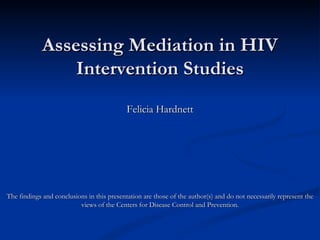 Assessing Mediation in HIV Intervention Studies Felicia Hardnett The findings and conclusions in this presentation are those of the author(s) and do not necessarily represent the views of the Centers for Disease Control and Prevention. 