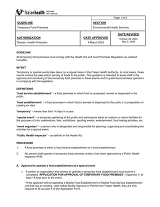Page 1 of 5
GUIDELINE                                                             SECTION
Temporary Food Premises                                               Environmental Health Services

                                                                                             DATE REVISED
AUTHORIZATION                                                DATE APPROVED                    October 26, 2004
Director, Health Protection                                      4 March 2003                   May 5, 2008



GUIDELINE
All temporary food premises must comply with the Health Act and Food Premises Regulation as outlined
hereafter.

INTENT
Temporary or special events take place on a regular basis in the Fraser Health Authority. In most cases, these
events involve the sale and/or serving of foods to the public. This guideline is intended to assist staff in the
approval and monitoring of the temporary food premises in these events and to guide food premises operators
in complying with the legislation.

DEFINITIONS
“food service establishment” – a food premises in which food is processed, served or dispensed to the
public.

“food establishment” – a food premises in which food is served or dispensed to the public ( no preparation or
cooking on site).

“temporary” – means less than 14 days in a year.

“special event” – a temporary gathering of the public and participants either at outdoor or indoor facilities for
the purposes of civic celebrations, fairs, exhibitions, sporting events, entertainment, fund raising activities, etc.

“event organizer” – a person who is designated and responsible for planning, organizing and coordinating the
activities for a special event.

“Public Health Inspector” – as defined in the Health Act

PROCEDURE
1.     A food premises is either a food service establishment or a food establishment.

2.     No person shall operate a temporary food premises unless it has been approved by a Public Health
       Inspector (PHI).


A. Approval to operate a food establishment at a special event

     1. A person or organization that wishes to operate a temporary food establishment must submit a
        completed “APPLICATION FOR APPROVAL OF TEMPORARY FOOD PREMISES” ( Appendix 1) at
        least 14 days prior to the event.
       * If the applicant will be operating a Mobile Food Establishment or Mobile Food Service Establishment
       unit that has an existing, valid mobile facility Approval or Permit from Fraser Health, they are only
       required to fill out part A of the Application Form.
 