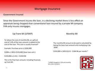 Mortgage Insurance
Government Insured

Since the Government insures the loan, in a declining market there is less effect on
appraisals being chopped than conventional loan insured by a private MI company.
FHA only insures mortgages.


            Up Front MI (UFMIP)                                                  Monthly MI

 To reduce the cost of monthly MI, an upfront
 cost of 1.0% of the loan amount is added to the             The monthly Mi amount to be paid is calculated by
 cost of the loan. This cost is usually financed*            taking the base loan amount and multiplying it by
 Example: Purchase price is $200,000                         .0090

 $200k x (.965)=$193,000 (base loan amt.)                    $193,000 x (.00115)/12 - $184.96 per month.*

 $193,000 x (1.01) = $194,930

 This is the final loan amount, including financed,
 up front MI.                                         *UFMIP changed to 1.0% and monthly
                                                      MI.115% 4-18-2011

  13
 