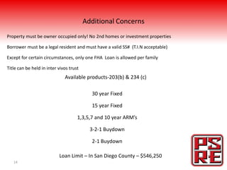 Additional Concerns
Property must be owner occupied only! No 2nd homes or investment properties

Borrower must be a legal resident and must have a valid SS# (T.I.N acceptable)

Except for certain circumstances, only one FHA Loan is allowed per family

Title can be held in inter vivos trust
                              Available products-203(b) & 234 (c)

                                           30 year Fixed

                                           15 year Fixed

                                     1,3,5,7 and 10 year ARM’s

                                           3-2-1 Buydown

                                           2-1 Buydown

                           Loan Limit – In San Diego County – $546,250
   14
 