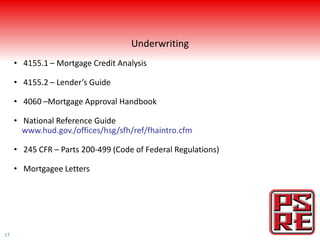 Underwriting
     • 4155.1 – Mortgage Credit Analysis

     • 4155.2 – Lender’s Guide

     • 4060 –Mortgage Approval Handbook

     • National Reference Guide
       www.hud.gov./offices/hsg/sfh/ref/fhaintro.cfm

     • 245 CFR – Parts 200-499 (Code of Federal Regulations)

     • Mortgagee Letters




17
 