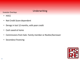 Investor Overlays
                                     Underwriting
     • HVCC

     • Not Credit Score dependent

     • Derogs in last 12 months, with poor credit

     • Cash saved at home

     • Commissions from Sale- Family member or Realtor/borrower

     • Secondary Financing




18
 