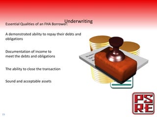 Essential Qualities of an FHA Borrower:
                                            Underwriting

     A demonstrated ability to repay their debts and
     obligations


     Documentation of income to
     meet the debts and obligations


     The ability to close the transaction


     Sound and acceptable assets




19
 