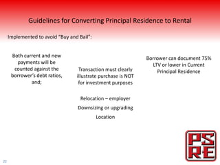 Guidelines for Converting Principal Residence to Rental

     Implemented to avoid “Buy and Bail”:


      Both current and new                                     Borrower can document 75%
        payments will be                                         LTV or lower in Current
       counted against the         Transaction must clearly        Principal Residence
      borrower’s debt ratios,     illustrate purchase is NOT
              and;                 for investment purposes

                                    Relocation – employer
                                  Downsizing or upgrading
                                            Location




22
 