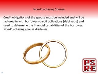 Non-Purchasing Spouse

     Credit obligations of the spouse must be included and will be
     factored in with borrowers credit obligations (debt ratio) and
     used to determine the financial capabilities of the borrower.
     Non-Purchasing spouse disclaims




23
 