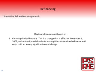 Refinancing

     Streamline Refi without an appraisal:




                                    Maximum loan amount based on :
          1. Current principal balance. This is a change that is effective November 1,
             2009, and makes it much harder to accomplish a streamlined refinance with
             costs built in. A very significant recent change.




26
 