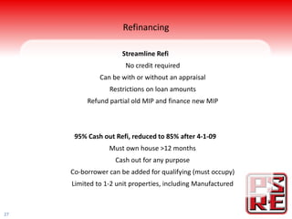 Refinancing

                     Streamline Refi
                      No credit required
              Can be with or without an appraisal
                 Restrictions on loan amounts
          Refund partial old MIP and finance new MIP



      95% Cash out Refi, reduced to 85% after 4-1-09
                 Must own house >12 months
                   Cash out for any purpose
     Co-borrower can be added for qualifying (must occupy)
     Limited to 1-2 unit properties, including Manufactured



27
 