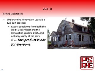 203 (k)
     Setting Expectations

     • Underwriting Renovation Loans is a
       two part process:
         Expect conditions from both the
          credit underwriter and the
          Renovation Lending Dept. And
          not necessarily at the same
             time. This
                      product is not
             for everyone.




32
 