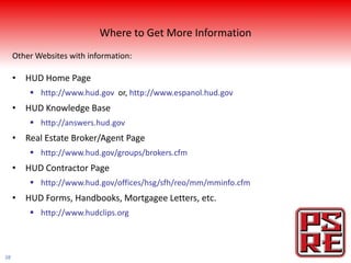 Where to Get More Information
     Other Websites with information:

     • HUD Home Page
          http://www.hud.gov or, http://www.espanol.hud.gov
     • HUD Knowledge Base
          http://answers.hud.gov
     • Real Estate Broker/Agent Page
          http://www.hud.gov/groups/brokers.cfm
     • HUD Contractor Page
          http://www.hud.gov/offices/hsg/sfh/reo/mm/mminfo.cfm
     • HUD Forms, Handbooks, Mortgagee Letters, etc.
          http://www.hudclips.org



38
 