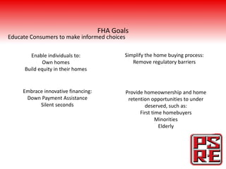 FHA Goals
Educate Consumers to make informed choices

        Enable individuals to:              Simplify the home buying process:
              Own homes                        Remove regulatory barriers
      Build equity in their homes


     Embrace innovative financing:           Provide homeownership and home
      Down Payment Assistance                 retention opportunities to under
           Silent seconds                            deserved, such as:
                                                   First time homebuyers
                                                           Minorities
                                                            Elderly
 