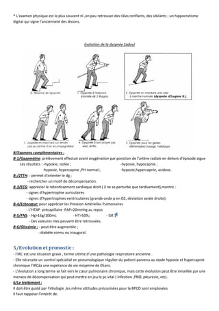 * L’examen physique est le plus souvent nl ,on peu retrouver des râles ronflants, des sibilants ; un hippocratisme
digital qui signe l’ancienneté des lésions.
Evolution de la dyspnée Sadoul
B/Examens complémentaires :
B-1/Gazométrie: prélèvement effectué avant oxygénation par ponction de l’artère radiale en dehors d’épisode aigue
Les résultats : -hypoxie, isolée ; -hypoxie, hypocapnie ;
-hypoxie, hypercapnie ,PH normal ; -hypoxie,hypercapnie, acidose.
B-/2TTH: - permet d’orienter le dg ;
- rechercher un motif de décompensation.
B-3/ECG: apprécier le retentissement cardiaque droit ( il ne se perturbe que tardivement),montre :
- signes d’hypertrophie auriculaires
- signes d’hypertrophies ventriculaires (grande onde p en D2, déviation axiale droite).
B-4/Echocœur: pour apprécier les Pression Artérielles Pulmonaires
- L’HTAP précapillaire :PAP>20mmhg au repos
B-5/FNS: - Hg>16g/100ml; - HT>50%; - GR
- Des valeures nles peuvent être retrouvées.
B-6/Glycémie : - peut être augmentée ;
- diabète connu ou inaugural.
5/Evolution et pronostic :
- l’IRC est une situation grave , terme ultime d’une pathologie respiratoire ancienne .
- Elle nécessite un control spécialisé en pneumologique régulier du patient parvenu au stade hypoxie et hypercapnie
chronique l’IRCàa une espérance de vie moyenne de 05ans.
- L’évolution a long terme se fait vers le cœur pulmonaire chronique, mais cette évolution peut être émaillée par une
menace de décompensation qui peut mettre en jeu le pc vital ( infection ,PNO, pleuresie, etc).
6/Le traitement :
Il doit être guidé par l’étiologie ,les même attitudes préconisées pour la BPCO sont employées
Il faut rappeler l’intérêt de:
 