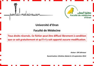 Faculté de Médecine
Tous droits réservés. Ce fichier peut être diffusé librement à condition
que ce soit gratuitement et qu’il n’y soit apporté aucune modification.
Université d’Oran
Faculté de Médecine
Tous droits réservés. Ce fichier peut être diffusé librement à condition
que ce soit gratuitement et qu’il n’y soit apporté aucune modification.
Numérisation: Ghizlène Abebsi
Tous droits réservés. Ce fichier peut être diffusé librement à condition
que ce soit gratuitement et qu’il n’y soit apporté aucune modification.
Auteur : DR Sahraoui
Ghizlène Abebsi le 14 septembre 2014
 