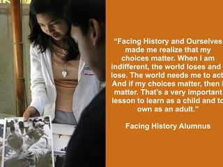 “Facing History and Ourselves
made me realize that my
choices matter. When I am
indifferent, the world loses and I
lose. The world needs me to act
And if my choices matter, then I
matter. That’s a very important
lesson to learn as a child and to
own as an adult.”
Facing History Alumnus
 
