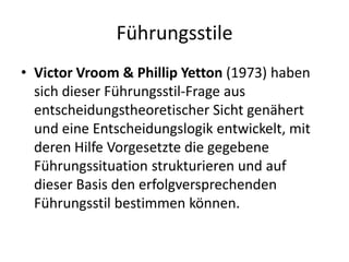 Führungsstile
• Victor Vroom & Phillip Yetton (1973) haben
sich dieser Führungsstil-Frage aus
entscheidungstheoretischer Sicht genähert
und eine Entscheidungslogik entwickelt, mit
deren Hilfe Vorgesetzte die gegebene
Führungssituation strukturieren und auf
dieser Basis den erfolgversprechenden
Führungsstil bestimmen können.

 