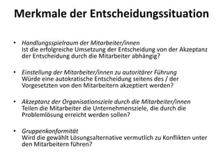 Merkmale der Entscheidungssituation
• Handlungsspielraum der Mitarbeiter/innen
Ist die erfolgreiche Umsetzung der Entscheidung von der Akzeptanz
der Entscheidung durch die Mitarbeiter abhängig?
• Einstellung der Mitarbeiter/innen zu autoritärer Führung
Würde eine autokratische Entscheidung seitens des / der
Vorgesetzten von den Mitarbeitern akzeptiert werden?
• Akzeptanz der Organisationsziele durch die Mitarbeiter/innen
Teilen die Mitarbeiter die Unternehmensziele, die durch die
Problemlösung erreicht werden sollen?

• Gruppenkonformität
Wird die gewählt Lösungsalternative vermutlich zu Konflikten unter
den Mitarbeitern führen?

 