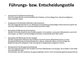Führungs- bzw. Entscheidungsstile
•

Autokratisch AI (Alleinentscheidung)
Die Führungskraft löst und entscheidet das Problem auf Grundlage ihrer aktuell verfügbaren
Informationen selbst.

•

Autokratisch AII (Einholen fehlender Informationen)
Die Führungskraft holt die ihr zur effizienten Entscheidung notwendigen Informationen jeweils bei
einzelnen Mitarbeitern ein und entscheidet daraufhin allein.

•

Konsultativ BI (Beratung mit Einzelnen)
Die/Der Führende bespricht das Problem jeweils mit einzelnen, relevanten Mitarbeitern und nicht
als Gruppe, um Ideen und Vorschläge einzuholen, entscheidet dann aber allein.

•

Konsultativ BII (Beratung mit der Gruppe)
Die/Der Vorgesetzte diskutiert das Problem mit ihren/seinen Mitarbeiter/innen in einer
Gruppenbesprechung und entscheidet dann alleine, wobei die Ideen und Vorschläge der
Besprechung nicht zwingend in der Lösung der/s Vorgesetzten eingehen müssen.

•

Demokratisch GII (Gruppenentscheidung)
Die Führungskraft erörtert das Problem mit ihren Mitarbeitern als Gruppe. Sie ist dabei in der Rolle
eines koordinierenden
Vorsitzenden, der die restlichen Gruppenmitglieder nicht in ihrer Entscheidungsfindung beeinflusst.

 