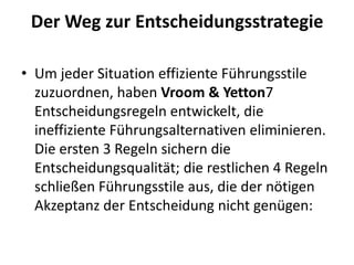 Der Weg zur Entscheidungsstrategie
• Um jeder Situation effiziente Führungsstile
zuzuordnen, haben Vroom & Yetton7
Entscheidungsregeln entwickelt, die
ineffiziente Führungsalternativen eliminieren.
Die ersten 3 Regeln sichern die
Entscheidungsqualität; die restlichen 4 Regeln
schließen Führungsstile aus, die der nötigen
Akzeptanz der Entscheidung nicht genügen:

 