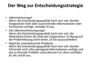 Der Weg zur Entscheidungsstrategie
• Informationsregel
Wenn die Entscheidungsqualität hoch sein soll, die/der
Vorgesetzte nicht über ausreichende Informationen oder
Fachwissen verfügt, scheidet AI aus.
• Ziel-Übereinstimmungsregel
Wenn die Entscheidungsqualität hoch sein soll, die
Mitarbeiter/innen die Ziele der Organisation im Bezug auf
die Problemlösung nicht teilen, ist GII auszuschließen.
• Regel für unstrukturierte Probleme
Wenn die Entscheidungsqualität hoch sein soll, die/der
Führende nicht über genügend Informationen verfügt und
das zu lösende Problem unstrukturiert ist, dann scheiden
AI, AII und BI aus.

 