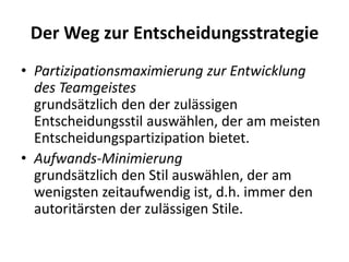 Der Weg zur Entscheidungsstrategie
• Partizipationsmaximierung zur Entwicklung
des Teamgeistes
grundsätzlich den der zulässigen
Entscheidungsstil auswählen, der am meisten
Entscheidungspartizipation bietet.
• Aufwands-Minimierung
grundsätzlich den Stil auswählen, der am
wenigsten zeitaufwendig ist, d.h. immer den
autoritärsten der zulässigen Stile.

 
