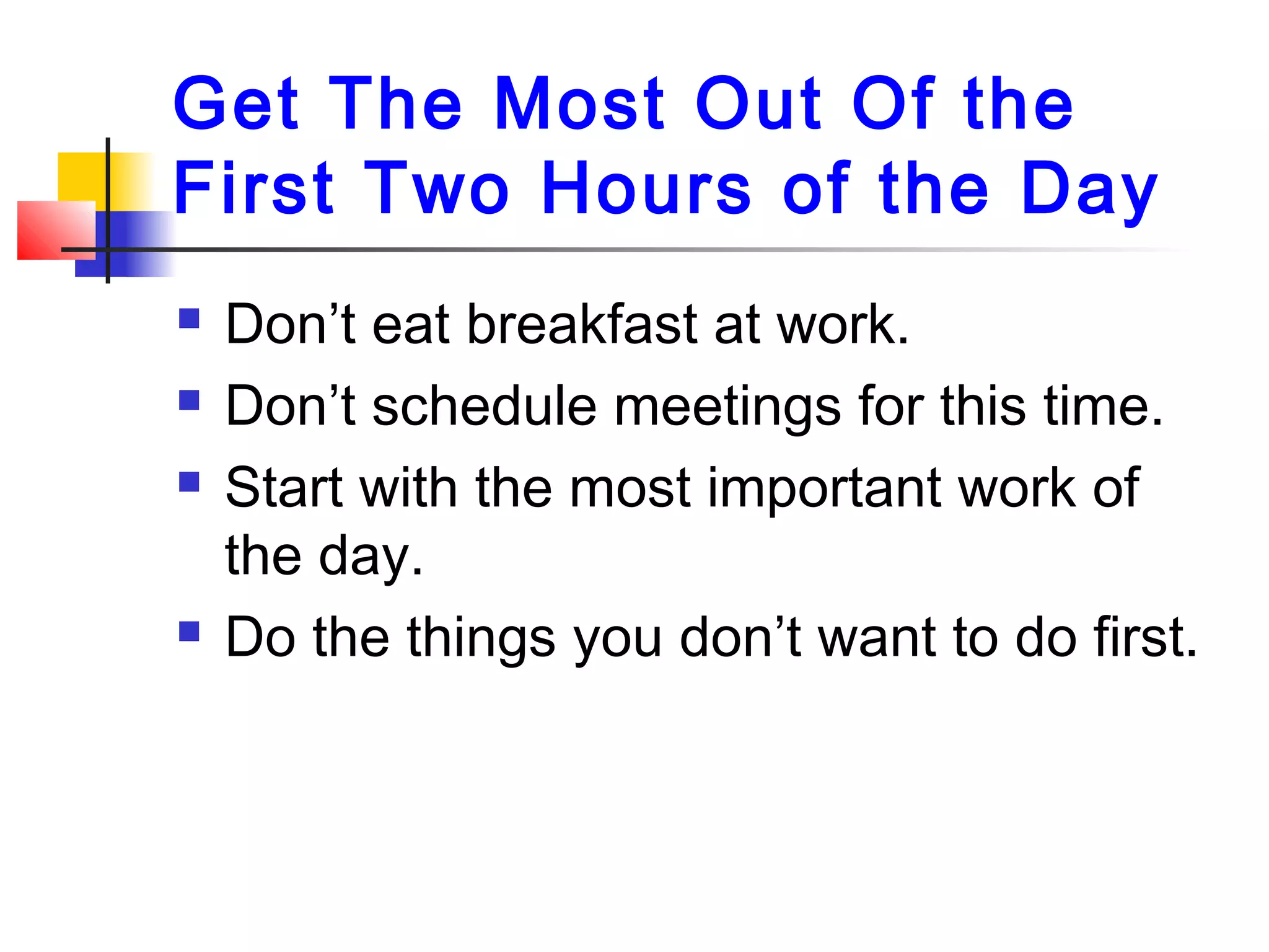 Get The Most Out Of the
First Two Hours of the Day
 Don’t eat breakfast at work.
 Don’t schedule meetings for this time.
 Start with the most important work of
the day.
 Do the things you don’t want to do first.
 