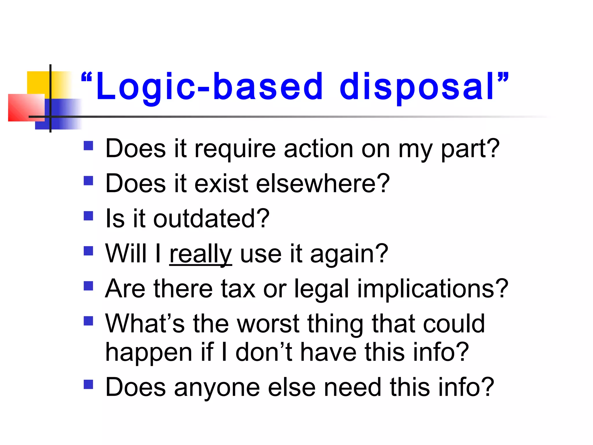 “Logic-based disposal”
 Does it require action on my part?
 Does it exist elsewhere?
 Is it outdated?
 Will I really use it again?
 Are there tax or legal implications?
 What’s the worst thing that could
happen if I don’t have this info?
 Does anyone else need this info?
 