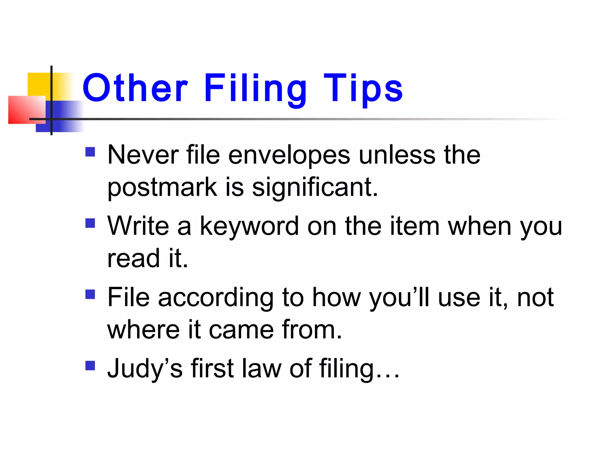 Other Filing Tips
 Never file envelopes unless the
postmark is significant.
 Write a keyword on the item when you
read it.
 File according to how you’ll use it, not
where it came from.
 Judy’s first law of filing…
 