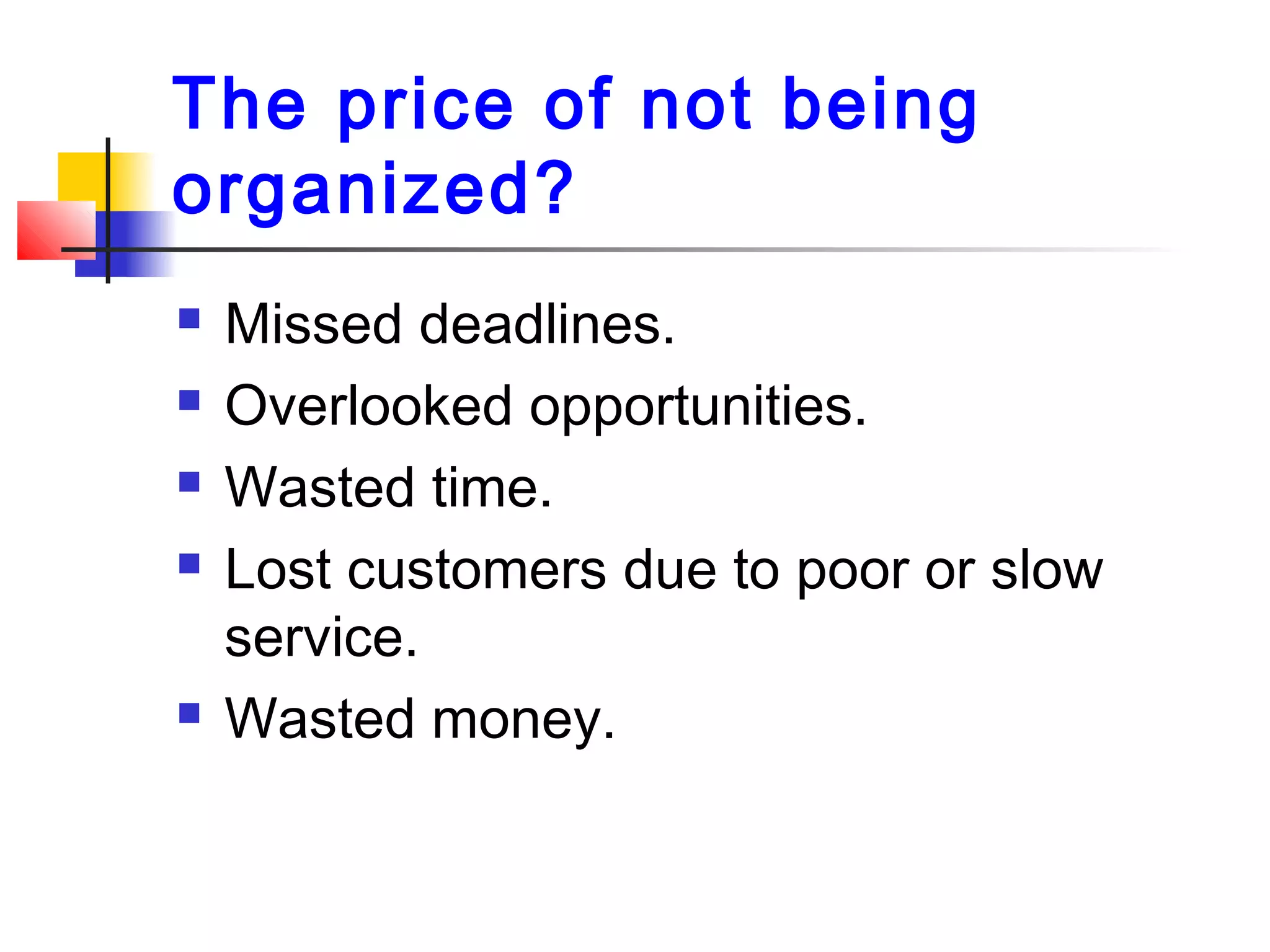 The price of not being
organized?
 Missed deadlines.
 Overlooked opportunities.
 Wasted time.
 Lost customers due to poor or slow
service.
 Wasted money.
 