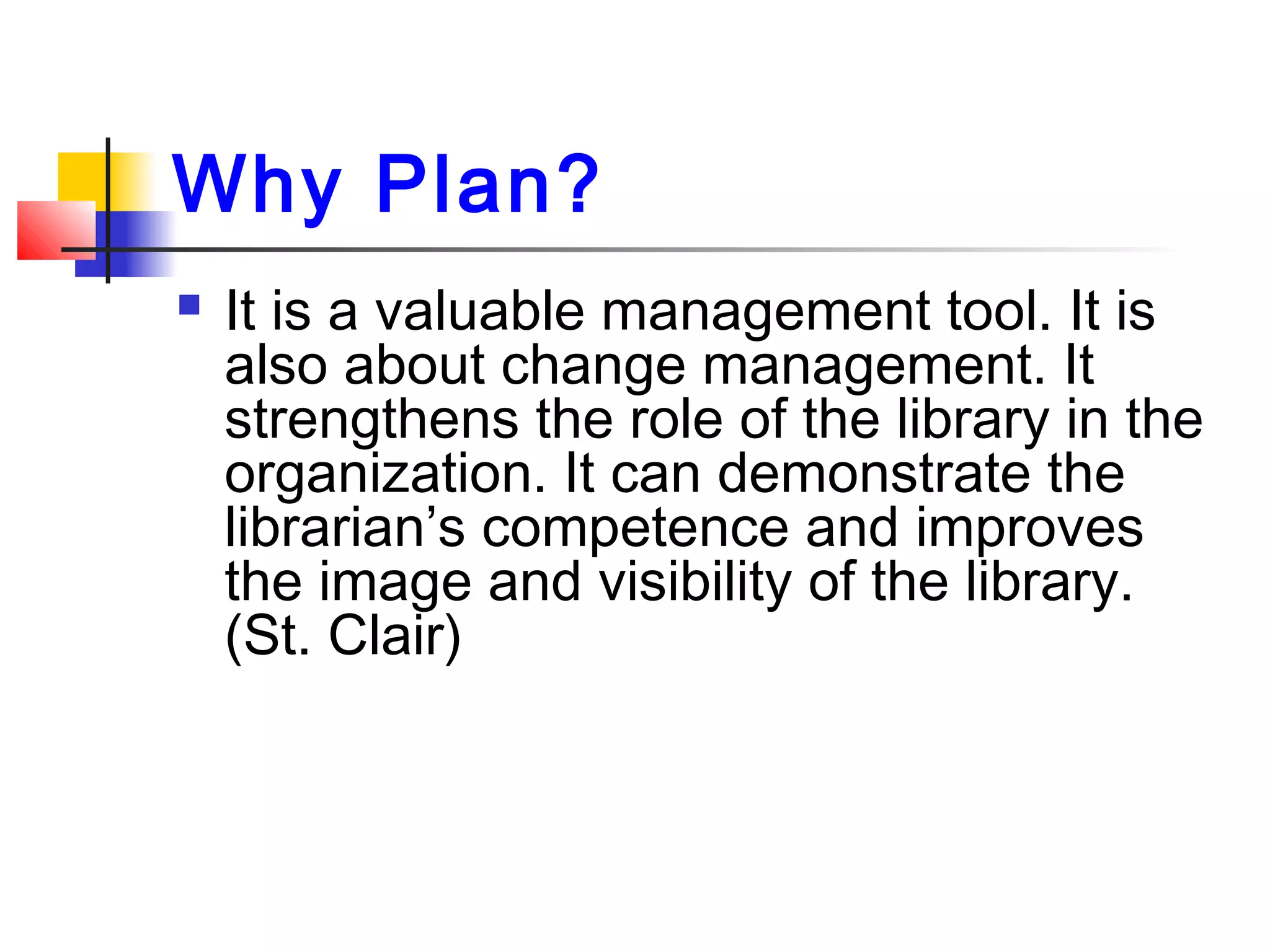 Why Plan?
 It is a valuable management tool. It is
also about change management. It
strengthens the role of the library in the
organization. It can demonstrate the
librarian’s competence and improves
the image and visibility of the library.
(St. Clair)
 