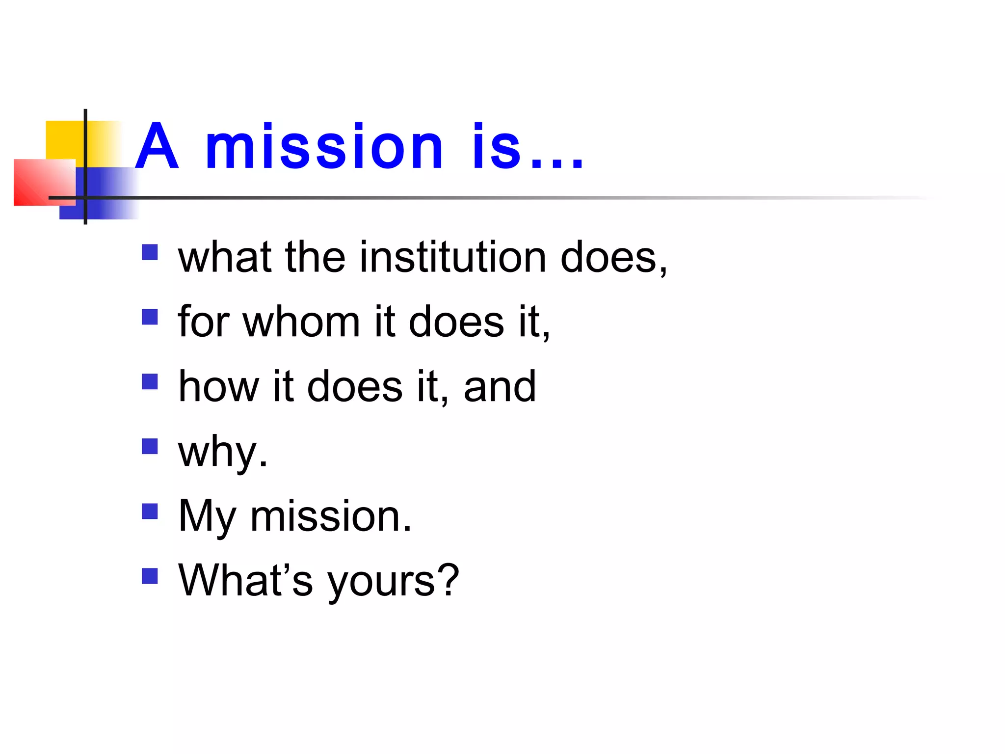 A mission is…
 what the institution does,
 for whom it does it,
 how it does it, and
 why.
 My mission.
 What’s yours?
 