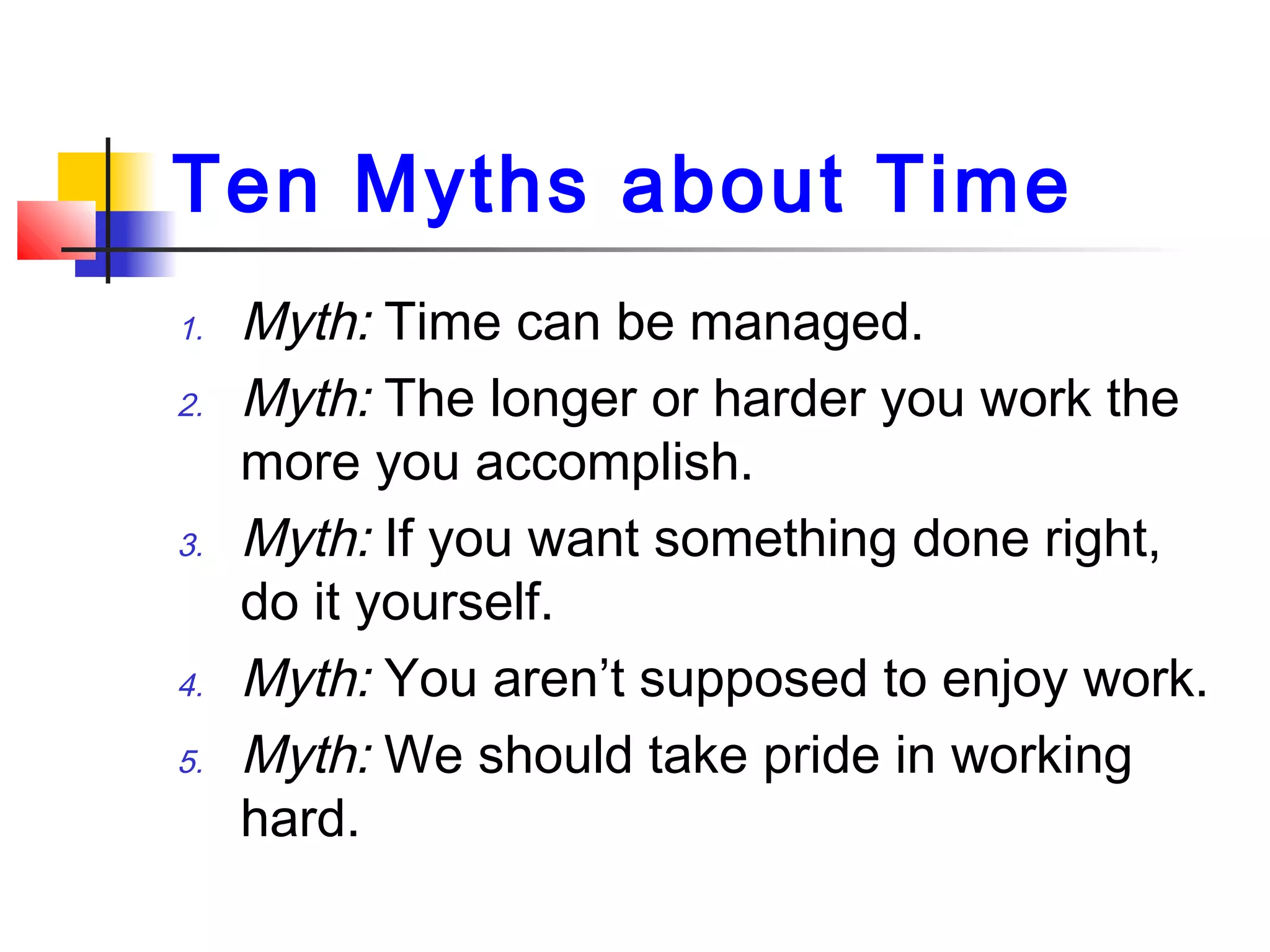 Ten Myths about Time
1. Myth: Time can be managed.
2. Myth: The longer or harder you work the
more you accomplish.
3. Myth: If you want something done right,
do it yourself.
4. Myth: You aren’t supposed to enjoy work.
5. Myth: We should take pride in working
hard.
 