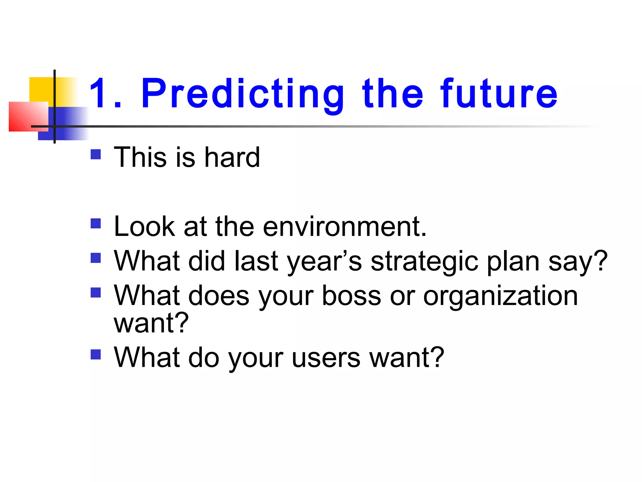 1. Predicting the future
 This is hard
 Look at the environment.
 What did last year’s strategic plan say?
 What does your boss or organization
want?
 What do your users want?
 