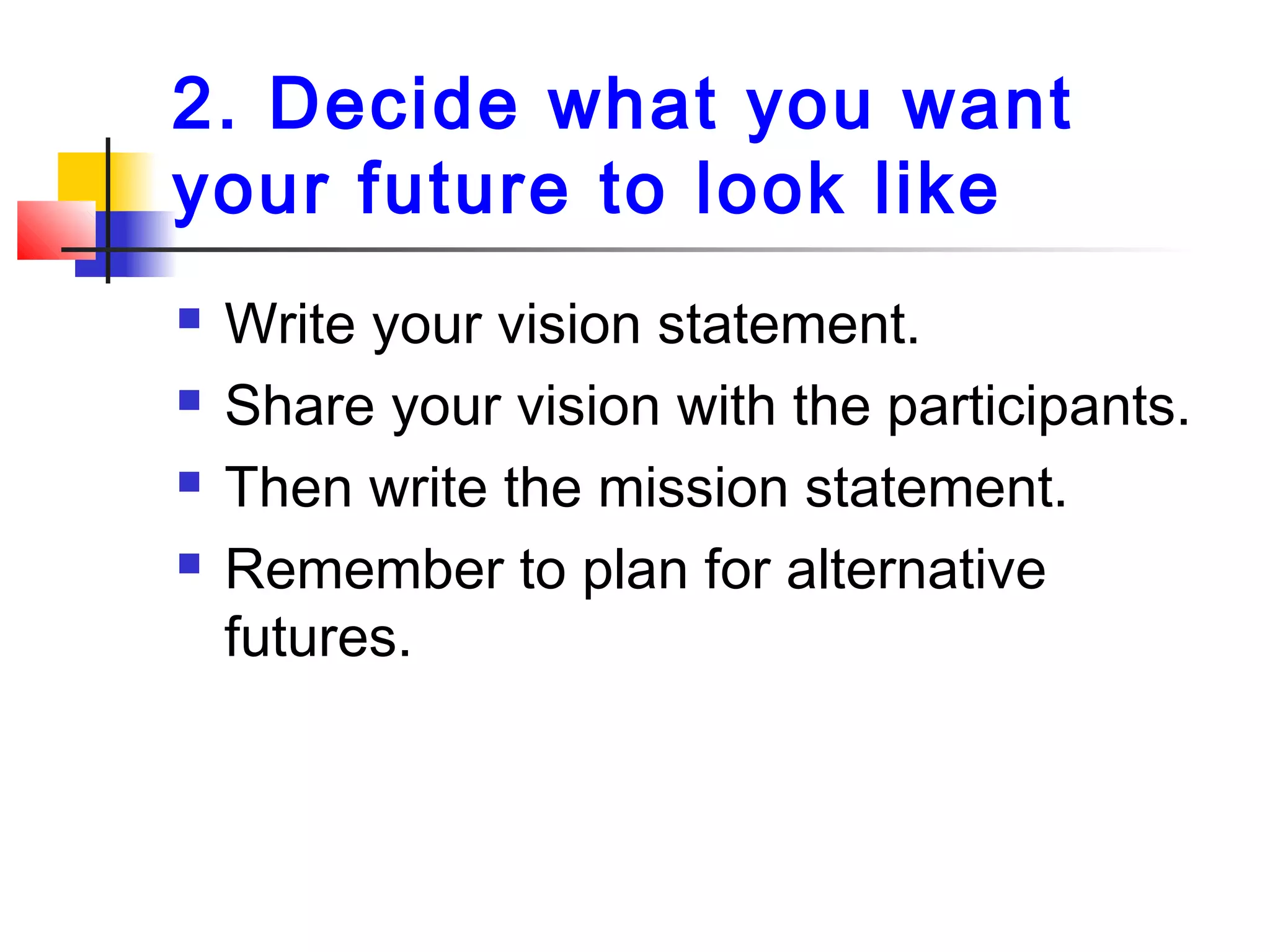 2. Decide what you want
your future to look like
 Write your vision statement.
 Share your vision with the participants.
 Then write the mission statement.
 Remember to plan for alternative
futures.
 