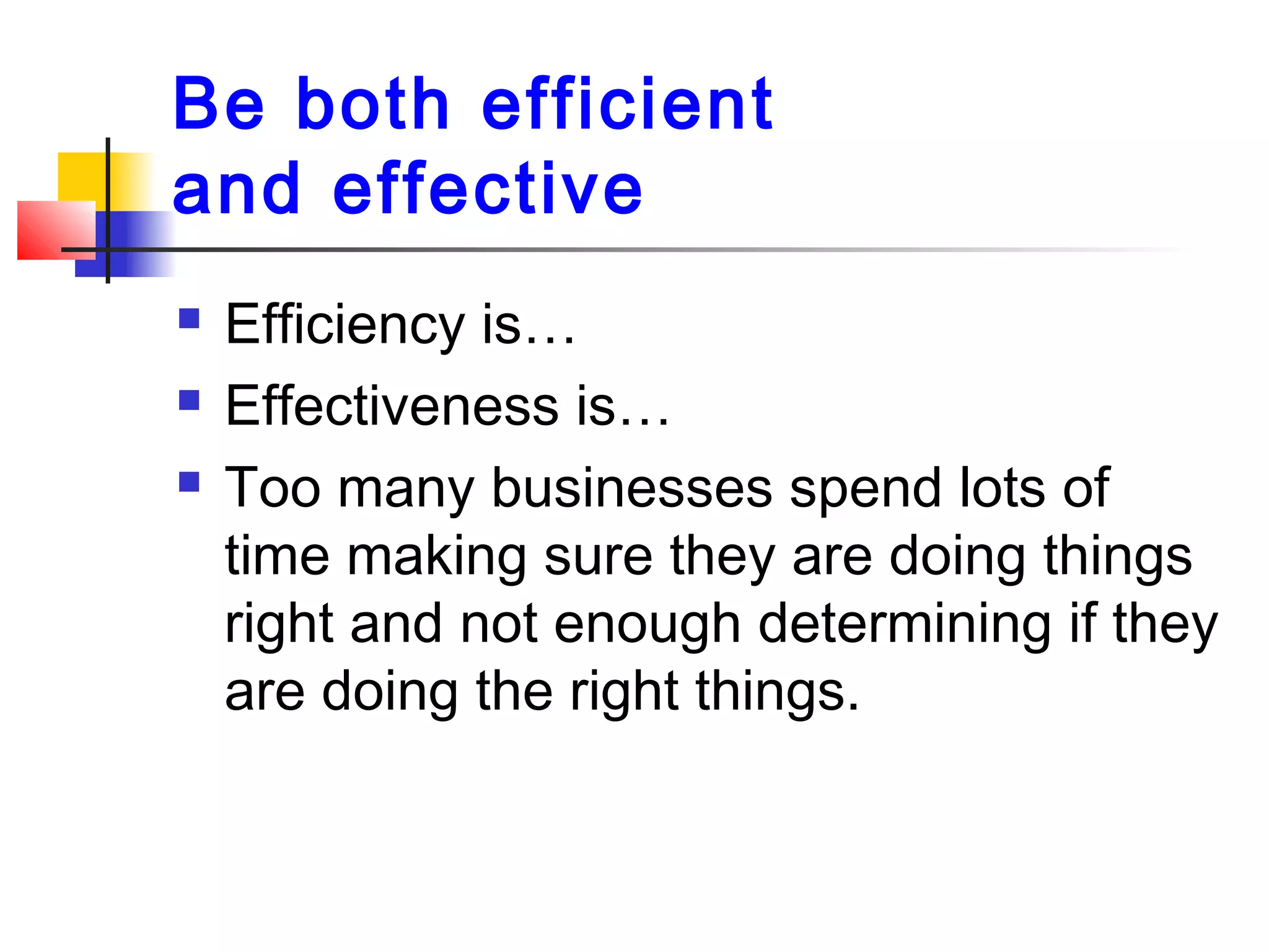 Be both efficient
and effective
 Efficiency is…
 Effectiveness is…
 Too many businesses spend lots of
time making sure they are doing things
right and not enough determining if they
are doing the right things.
 